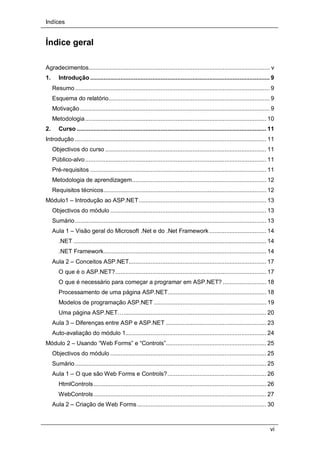 Indíces
vi
Índice geral
Agradecimentos............................................................................................................ v
1. Introdução ........................................................................................................... 9
Resumo.................................................................................................................... 9
Esquema do relatório................................................................................................ 9
Motivação ................................................................................................................. 9
Metodologia............................................................................................................ 10
2. Curso ................................................................................................................. 11
Introdução .................................................................................................................. 11
Objectivos do curso ................................................................................................ 11
Público-alvo............................................................................................................ 11
Pré-requisitos ......................................................................................................... 11
Metodologia de aprendizagem................................................................................ 12
Requisitos técnicos................................................................................................. 12
Módulo1 – Introdução ao ASP.NET............................................................................ 13
Objectivos do módulo ............................................................................................. 13
Sumário.................................................................................................................. 13
Aula 1 – Visão geral do Microsoft .Net e do .Net Framework .................................. 14
.NET ................................................................................................................... 14
.NET Framework................................................................................................. 14
Aula 2 – Conceitos ASP.NET.................................................................................. 17
O que é o ASP.NET?.......................................................................................... 17
O que é necessário para começar a programar em ASP.NET? .......................... 18
Processamento de uma página ASP.NET........................................................... 18
Modelos de programação ASP.NET ................................................................... 19
Uma página ASP.NET…..................................................................................... 20
Aula 3 – Diferenças entre ASP e ASP.NET ............................................................ 23
Auto-avaliação do módulo 1.................................................................................... 24
Módulo 2 – Usando “Web Forms” e “Controls”............................................................ 25
Objectivos do módulo ............................................................................................. 25
Sumário.................................................................................................................. 25
Aula 1 – O que são Web Forms e Controls?........................................................... 26
HtmlControls....................................................................................................... 26
WebControls....................................................................................................... 27
Aula 2 – Criação de Web Forms............................................................................. 30
 