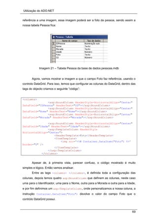 Utilização do ADO.NET
69
referência a uma imagem, essa imagem poderá ser a foto da pessoa, sendo assim a
nossa tabela Pessoa fica:
Imagem 21 – Tabela Pessoa da base de dados pessoas.mdb
Agora, vamos mostrar a imagem a que o campo Foto faz referência, usando o
controlo DataGrid. Para isso, temos que configurar as colunas do DataGrid, dentro das
tags do objecto criamos o seguinte “código”:
<columns>
<asp:BoundColumn HeaderStyle-HorizontalAlign="Center"
DataField="IDPessoa" HeaderText="ID"></asp:BoundColumn>
<asp:BoundColumn HeaderStyle-HorizontalAlign="Center"
DataField="Nome" HeaderText="Nome"></asp:BoundColumn>
<asp:BoundColumn HeaderStyle-HorizontalAlign="Center"
DataField="Morada" HeaderText="Morada"></asp:BoundColumn>
<asp:BoundColumn HeaderStyle-HorizontalAlign="Center"
DataField="Idade" HeaderText="Idade"></asp:BoundColumn>
<asp:TemplateColumn HeaderStyle
HorizontalAlign="Center">
<HeaderTemplate>Foto</HeaderTemplate>
<ItemTemplate>
<img src='<%# Container.DataItem("Foto") %>'
border="0" />
</ItemTemplate>
</asp:TemplateColumn>
</columns>
Apesar de, à primeira vista, parecer confuso, o código mostrado é muito
simples e lógico. Então vamos analisar.
Entre as tags <columns> </columns>, é definida toda a configuração das
colunas, depois temos quatro asp:BoundColumn que definem as colunas, neste caso
uma para o Identificador, uma para o Nome, outra para a Morada e outra para a Idade,
e por fim definimos um asp:TemplateColumn, onde personalizamos a nossa coluna, a
instrução Container.DataItem("Foto") devolve o valor do campo Foto que o
controlo DataGrid possui.
 