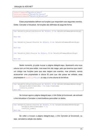 Utilização do ADO.NET
71
OnEditCommand="DataGrid_Edit"
OnCancelCommand="DataGrid_Cancel"
OnUpdateCommand="DataGrid_Atualiza"
Estas propriedades definem as funções que respondem aos seguintes eventos,
Editar, Cancelar e Actualizar. As funções são definidas da seguinte forma:
Sub DataGrid_Atualiza(Source As Object, E As DataGridCommandEventArgs)
End Sub
Sub DataGrid_Cancel(Source As Object, E As DataGridCommandEventArgs)
End Sub
Sub DataGrid_Edit(Source As Object, E As DataGridCommandEventArgs)
End Sub
Neste momento, já pode invocar a página datagrid.aspx. Aparecerá uma nova
coluna com um link para editar, mas esse link não reage, pelo que teremos que inserir
um código nas funções para que elas reajam aos eventos, mas primeiro, vamos
acrescentar uma propriedade à coluna ID para que não possa ser editada, essa
propriedade é ReadOnly="True", ou seja, é uma coluna só de leitura.
Sub DataGrid_Atualiza(Source As Object, E As DataGridCommandEventArgs)
Datagrid.EditItemIndex = E.Item.ItemIndex
consulta_nome()
End Sub
Se invocar agora a página datagrid.aspx, o link Editar já funcionará, ele activará
o link Actualizar e Cancelar e criará textboxs para editar os dados.
Sub DataGrid_Cancel(Source As Object, E As DataGridCommandEventArgs)
Datagrid.EditItemIndex = -1
consulta_nome()
End Sub
Se voltar a invocar a página datagrid.aspx, o link Cancelar já funcionará, ou
seja, cancelará a edição dos dados.
 