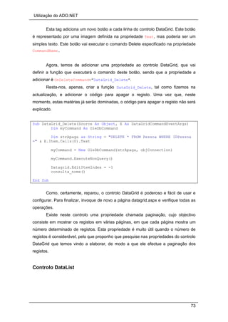 Utilização do ADO.NET
73
Esta tag adiciona um novo botão a cada linha do controlo DataGrid. Este botão
é representado por uma imagem definida na propriedade Text, mas poderia ser um
simples texto. Este botão vai executar o comando Delete especificado na propriedade
CommandName.
Agora, temos de adicionar uma propriedade ao controlo DataGrid, que vai
definir a função que executará o comando deste botão, sendo que a propriedade a
adicionar é OnDeleteCommand="DataGrid_Delete".
Resta-nos, apenas, criar a função DataGrid_Delete, tal como fizemos na
actualização, e adicionar o código para apagar o registo. Uma vez que, neste
momento, estas matérias já serão dominadas, o código para apagar o registo não será
explicado.
Sub DataGrid_Delete(Source As Object, E As DataGridCommandEventArgs)
Dim myCommand As OleDbCommand
Dim strApaga as String = "DELETE * FROM Pessoa WHERE IDPessoa
=" & E.Item.Cells(0).Text
myCommand = New OleDbCommand(strApaga, objConnection)
myCommand.ExecuteNonQuery()
Datagrid.EditItemIndex = -1
consulta_nome()
End Sub
Como, certamente, reparou, o controlo DataGrid é poderoso e fácil de usar e
configurar. Para finalizar, invoque de novo a página datagrid.aspx e verifique todas as
operações.
Existe neste controlo uma propriedade chamada paginação, cujo objectivo
consiste em mostrar os registos em várias páginas, em que cada página mostra um
número determinado de registos. Esta propriedade é muito útil quando o número de
registos é considerável, pelo que proponho que pesquise nas propriedades do controlo
DataGrid que temos vindo a elaborar, de modo a que ele efectue a paginação dos
registos.
Controlo DataList
 