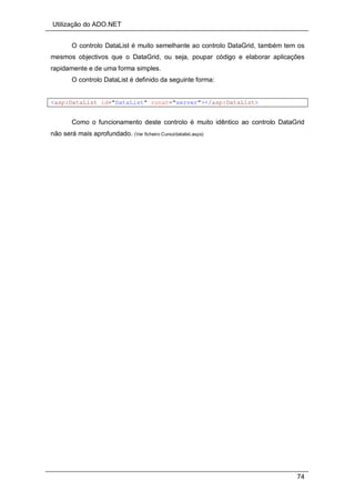 Utilização do ADO.NET
74
O controlo DataList é muito semelhante ao controlo DataGrid, também tem os
mesmos objectivos que o DataGrid, ou seja, poupar código e elaborar aplicações
rapidamente e de uma forma simples.
O controlo DataList é definido da seguinte forma:
<asp:DataList id="DataList" runat="server"></asp:DataList>
Como o funcionamento deste controlo é muito idêntico ao controlo DataGrid
não será mais aprofundado. (Ver ficheiro Curso/datalist.aspx)
 