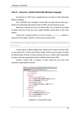 Utilização do ADO.NET
75
Aula 6 – Associar a dados Extensible Markup Language
Ao falarmos em .NET temos, obrigatoriamente, que falar em XML (Extensible
Markup Language).
Ora, o ASP.NET não é excepção, e temos XML em quase tudo, já vimos que o
ficheiro de configuração web.config é escrito em XML, mas não ficamos por aqui.
Nesta aula, veremos como criar um ficheiro XML com os dados de uma base
de dados, para isso, temos que usar o objecto DataSet, depois disso, é tudo muito
simples.
Vamos usar o exemplo anterior e no final na função preencher(), adicione a
seguinte linha de código, conforme o caminho da sua pasta virtual:
ds.WriteXml("D:InetpubwwwrootCursopessoas.xml",XmlWriteMode.Wr
iteSchema)
Invoque, agora, a página datagrid.aspx. Repare que foi criado um ficheiro XML
na sua pasta Curso. Se abrir esse ficheiro, poderá verificar que lá constam os dados
da tabela Pessoa da base de dados pessoas.mdb, que os dados estão organizados
por tags, e que essa organização também é definida nesse ficheiro XML.
Invoque o ficheiro XML no browser, aí pode verificar de uma forma mais
avançada a organização dos dados:
Imagem 23 – Ficheiro XML criado
 