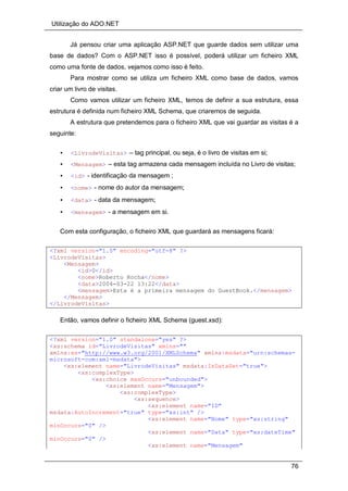Utilização do ADO.NET
76
Já pensou criar uma aplicação ASP.NET que guarde dados sem utilizar uma
base de dados? Com o ASP.NET isso é possível, poderá utilizar um ficheiro XML
como uma fonte de dados, vejamos como isso é feito.
Para mostrar como se utiliza um ficheiro XML como base de dados, vamos
criar um livro de visitas.
Como vamos utilizar um ficheiro XML, temos de definir a sua estrutura, essa
estrutura é definida num ficheiro XML Schema, que criaremos de seguida.
A estrutura que pretendemos para o ficheiro XML que vai guardar as visitas é a
seguinte:
• <LivrodeVisitas> – tag principal, ou seja, é o livro de visitas em si;
• <Mensagem> – esta tag armazena cada mensagem incluída no Livro de visitas;
• <id> - identificação da mensagem ;
• <nome> - nome do autor da mensagem;
• <data> - data da mensagem;
• <mensagem> - a mensagem em si.
Com esta configuração, o ficheiro XML que guardará as mensagens ficará:
<?xml version="1.0" encoding="utf-8" ?>
<LivrodeVisitas>
<Mensagem>
<id>0</id>
<nome>Roberto Rocha</nome>
<data>2004-03-22 13:22</data>
<mensagem>Esta é a primeira mensagem do GuestBook.</mensagem>
</Mensagem>
</LivrodeVisitas>
Então, vamos definir o ficheiro XML Schema (guest.xsd):
<?xml version="1.0" standalone="yes" ?>
<xs:schema id="LivrodeVisitas" xmlns=""
xmlns:xs="http://www.w3.org/2001/XMLSchema" xmlns:msdata="urn:schemas-
microsoft-com:xml-msdata">
<xs:element name="LivrodeVisitas" msdata:IsDataSet="true">
<xs:complexType>
<xs:choice maxOccurs="unbounded">
<xs:element name="Mensagem">
<xs:complexType>
<xs:sequence>
<xs:element name="ID"
msdata:AutoIncrement="true" type="xs:int" />
<xs:element name="Nome" type="xs:string"
minOccurs="0" />
<xs:element name="Data" type="xs:dateTime"
minOccurs="0" />
<xs:element name="Mensagem"
 