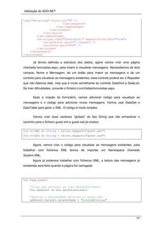 Utilização do ADO.NET
77
type="xs:string" minOccurs="0" />
</xs:sequence>
</xs:complexType>
</xs:element>
</xs:choice>
</xs:complexType>
<xs:unique name="Constraint1" msdata:PrimaryKey="true">
<xs:selector xpath=".//guest" />
<xs:field xpath="ID" />
</xs:unique>
</xs:element>
</xs:schema>
Já temos definida a estrutura dos dados, agora vamos criar uma página
chamada livrovisitas.aspx, para inserir e visualizar mensagens. Necessitamos de dois
campos, Nome e Mensagem, de um botão para inserir as mensagens e de um
controlo para visualizar as mensagens existentes, esse controlo poderá ser o Repeater
que não falamos dele, mas que é muito semelhante ao controle DataGrid e DataList.
Se tiver dificuldades, consulte o ficheiro LivroVisitaslivrovisitas.aspx.
Após a criação do formulário, vamos adicionar código para visualizar as
mensagens e o código para adicionar novas mensagens. Vamos usar DataSet e
DataTable para gerar o XML. O código é muito simples.
Vamos criar duas variáveis “globais” do tipo String que vão armazenar o
caminho para o ficheiro guest.xml e guest.xsd já criados:
Dim strXML As String = Server.mappath("guest.xml")
Dim strXSD As String = Server.mappath("guest.xsd")
Agora, vamos criar o código para visualizar as mensagens existentes, para
trabalhar com ficheiros XML temos de importar um Namespace chamado
System.XML.
Agora já podemos trabalhar com ficheiros XML, a leitura das mensagens já
existentes será feita quando a página for carregada:
Sub Page_Load()
'Criar uma variável do tipo XmlDataDocument
Dim xddGuest As New XmlDataDocument
'Apontar o DataSetName definido no guest.xsd
xddGuest.DataSet.DataSetName = "LivrodeVisitas"
 