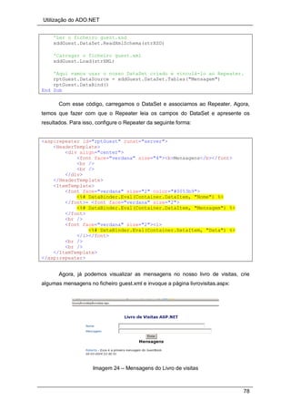 Utilização do ADO.NET
78
'Ler o ficheiro guest.xsd
xddGuest.DataSet.ReadXmlSchema(strXSD)
'Carregar o ficheiro guest.xml
xddGuest.Load(strXML)
'Aqui vamos usar o nosso DataSet criado e vinculá-lo ao Repeater.
rptGuest.DataSource = xddGuest.DataSet.Tables("Mensagem")
rptGuest.DataBind()
End Sub
Com esse código, carregamos o DataSet e associamos ao Repeater. Agora,
temos que fazer com que o Repeater leia os campos do DataSet e apresente os
resultados. Para isso, configure o Repeater da seguinte forma:
<asp:repeater id="rptGuest" runat="server">
<HeaderTemplate>
<div align="center">
<font face="verdana" size="4"><b>Mensagens</b></font>
<br />
<br />
</div>
</HeaderTemplate>
<ItemTemplate>
<font face="verdana" size="2" color="#0053b9">
<%# DataBinder.Eval(Container.DataItem, "Nome") %>
</font>- <font face="verdana" size="2">
<%# DataBinder.Eval(Container.DataItem, "Mensagem") %>
</font>
<br />
<font face="verdana" size="2"><i>
<%# DataBinder.Eval(Container.DataItem, "Data") %>
</i></font>
<br />
<br />
</ItemTemplate>
</asp:repeater>
Agora, já podemos visualizar as mensagens no nosso livro de visitas, crie
algumas mensagens no ficheiro guest.xml e invoque a página livrovisitas.aspx:
Imagem 24 – Mensagens do Livro de visitas
 