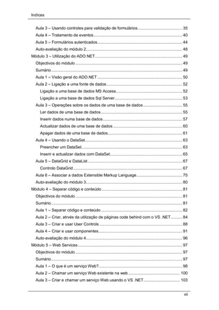 Indíces
vii
Aula 3 – Usando controles para validação de formulários....................................... 35
Aula 4 – Tratamento de eventos............................................................................. 40
Aula 5 – Formulários autenticados.......................................................................... 44
Auto-avaliação do módulo 2.................................................................................... 48
Módulo 3 – Utilização do ADO.NET............................................................................ 49
Objectivos do módulo ............................................................................................. 49
Sumário.................................................................................................................. 49
Aula 1 – Visão geral do ADO.NET.......................................................................... 50
Aula 2 – Ligação a uma fonte de dados.................................................................. 52
Ligação a uma base de dados MS Access.......................................................... 52
Ligação a uma base de dados Sql Server........................................................... 53
Aula 3 – Operações sobre os dados de uma base de dados.................................. 55
Ler dados de uma base de dados....................................................................... 55
Inserir dados numa base de dados..................................................................... 57
Actualizar dados de uma base de dados ............................................................ 60
Apagar dados de uma base de dados................................................................. 61
Aula 4 – Usando o DataSet..................................................................................... 63
Preencher um DataSet........................................................................................ 63
Inserir e actualizar dados com DataSet............................................................... 65
Aula 5 – DataGrid e DataList .................................................................................. 67
Controlo DataGrid............................................................................................... 67
Aula 6 – Associar a dados Extensible Markup Language........................................ 75
Auto-avaliação do módulo 3.................................................................................... 80
Módulo 4 – Separar código e conteúdo ...................................................................... 81
Objectivos do módulo ............................................................................................. 81
Sumário.................................................................................................................. 81
Aula 1 – Separar código e conteúdo....................................................................... 82
Aula 2 – Criar, atrvés da utilização de páginas code behind com o VS .NET.......... 84
Aula 3 – Criar e usar User Controls ........................................................................ 88
Aula 4 – Criar e usar componentes......................................................................... 91
Auto-avaliação do módulo 4.................................................................................... 96
Módulo 5 – Web Services........................................................................................... 97
Objectivos do módulo ............................................................................................. 97
Sumário.................................................................................................................. 97
Aula 1 – O que é um serviço Web?......................................................................... 98
Aula 2 – Chamar um serviço Web existente na web ............................................. 100
Aula 3 – Criar e chamar um serviço Web usando o VS .NET................................ 103
 