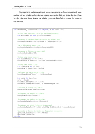 Utilização do ADO.NET
79
Vamos criar o código para inserir novas mensagens no ficheiro guest.xml, esse
código vai ser criado na função que reage ao evento Click do botão Enviar. Essa
função cria uma linha, insere na tabela, grava no DataSet e mostra de novo as
mensagens.
Sub cmdEnviar_Click(sender As Object, e As EventArgs)
'Criar uma variável do tipo XmlDataDocument
Dim xddGuest As New XmlDataDocument
'Apontar o DataSetName definido no guest.xsd
xddGuest.DataSet.DataSetName = "LivrodeVisitas"
'Le o ficheiro guest.xsd
xddGuest.DataSet.ReadXmlSchema(strXSD)
'Carrega o ficheiro guest.xml
xddGuest.Load(strXML)
'Criar uma nova tabela
Dim GuestTable As DataTable
GuestTable = xddGuest.DataSet.Tables("Mensagem")
'Criar uma nova linha
Dim GuestRow As DataRow
GuestRow = GuestTable.NewRow
'Definer os valores da linha
GuestRow.Item("Nome") = txtNome.Text
Dim data As DateTime
data = Now()
GuestRow.Item("Data") = data
GuestRow.Item("Mensagem") = txtMensagem.Text
'Incluir a linha na tabela
GuestTable.Rows.Add(GuestRow)
'Escrever os dados na tabela
GuestRow.AcceptChanges()
'Escrever os dados no DataSet
xddGuest.DataSet.AcceptChanges()
'Escrever um novo ficheiro guest.xml
xddGuest.DataSet.WriteXml(strXML, XmlWriteMode.IgnoreSchema)
'Associa a fonte de dados ao Repeater novamente
rptGuest.DataSource = GuestTable
rptGuest.DataBind()
End Sub
 