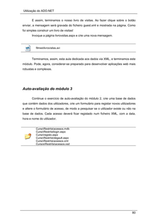 Utilização do ADO.NET
80
E assim, terminamos o nosso livro de visitas. Ao fazer clique sobre o botão
enviar, a mensagem será gravada do ficheiro guest.xml e mostrada na página. Como
foi simples construir um livro de visitas!
Invoque a página livrovsitas.aspx e crie uma nova mensagem.
filmeslivrovisitas.avi
Terminamos, assim, esta aula dedicada aos dados via XML, e terminamos este
módulo. Pode, agora, considerar-se preparado para desenvolver aplicações web mais
robustas e complexas.
Auto-avaliação do módulo 3
Continue o exercício de auto-avaliação do módulo 2, crie uma base de dados
que contém dados dos utilizadores, crie um formulário para registar novos utilizadores
e altere o formulário de acesso, de modo a pesquisar se o utilizador existe ou não na
base de dados. Cada acesso deverá ficar registado num ficheiro XML, com a data,
hora e nome do utilizador.
CursoRestritaacessos.mdb
CursoRestritalogin.aspx
Cursoregisto.aspx
CursoRestritadegault.aspx
CursoRestritaacessos.xml
CursosRestritaacessos.xsd
 