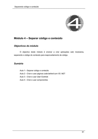 Separando código e conteúdo
81
Módulo 4 – Separar código e conteúdo
Objectivos do módulo
O objectivo deste módulo é ensinar a criar aplicações web modulares,
separando o código do conteúdo para reaproveitamento de código.
Sumário
Aula 1 – Separar código e conteúdo
Aula 2 – Criar e usar páginas code behind com VS .NET
Aula 3 – Criar e usar User Controls
Aula 4 – Criar e usar componentes
 