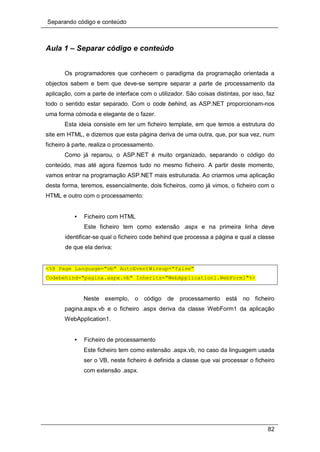 Separando código e conteúdo
82
Aula 1 – Separar código e conteúdo
Os programadores que conhecem o paradigma da programação orientada a
objectos sabem e bem que deve-se sempre separar a parte de processamento da
aplicação, com a parte de interface com o utilizador. São coisas distintas, por isso, faz
todo o sentido estar separado. Com o code behind, as ASP.NET proporcionam-nos
uma forma cómoda e elegante de o fazer.
Esta ideia consiste em ter um ficheiro template, em que temos a estrutura do
site em HTML, e dizemos que esta página deriva de uma outra, que, por sua vez, num
ficheiro à parte, realiza o processamento.
Como já reparou, o ASP.NET é muito organizado, separando o código do
conteúdo, mas até agora fizemos tudo no mesmo ficheiro. A partir deste momento,
vamos entrar na programação ASP.NET mais estruturada. Ao criarmos uma aplicação
desta forma, teremos, essencialmente, dois ficheiros, como já vimos, o ficheiro com o
HTML e outro com o processamento:
• Ficheiro com HTML
Este ficheiro tem como extensão .aspx e na primeira linha deve
identificar-se qual o ficheiro code behind que processa a página e qual a classe
de que ela deriva:
<%@ Page Language="vb" AutoEventWireup="false"
Codebehind="pagina.aspx.vb" Inherits="WebApplication1.WebForm1"%>
Neste exemplo, o código de processamento está no ficheiro
pagina.aspx.vb e o ficheiro .aspx deriva da classe WebForm1 da aplicação
WebApplication1.
• Ficheiro de processamento
Este ficheiro tem como estensão .aspx.vb, no caso da linguagem usada
ser o VB, neste ficheiro é definida a classe que vai processar o ficheiro
com extensão .aspx.
 