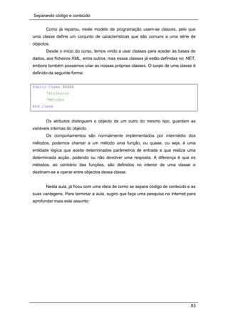 Separando código e conteúdo
83
Como já reparou, neste modelo de programação usam-se classes, pelo que
uma classe define um conjunto de características que são comuns a uma série de
objectos.
Desde o início do curso, temos vindo a usar classes para aceder às bases de
dados, aos ficheiros XML, entre outros, mas essas classes já estão definidas no .NET,
embora também possamos criar as nossas próprias classes. O corpo de uma classe é
definido da seguinte forma:
Public Class XXXXX
‘Atributos
‘Métodos
End Class
Os atributos distinguem o objecto de um outro do mesmo tipo, guardam as
variáveis internas do objecto.
Os comportamentos são normalmente implementados por intermédio dos
métodos, podemos chamar a um método uma função, ou quase, ou seja, é uma
entidade lógica que aceita determinados parâmetros de entrada e que realiza uma
determinada acção, podendo ou não devolver uma resposta. A diferença é que os
métodos, ao contrário das funções, são definidos no interior de uma classe e
destinam-se a operar entre objectos dessa classe.
Nesta aula, já ficou com uma ideia de como se separa código de conteúdo e as
suas vantagens. Para terminar a aula, sugiro que faça uma pesquisa na Internet para
aprofundar mais este assunto.
 
