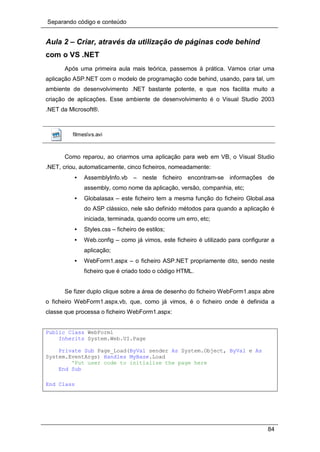 Separando código e conteúdo
84
Aula 2 – Criar, através da utilização de páginas code behind
com o VS .NET
Após uma primeira aula mais teórica, passemos à prática. Vamos criar uma
aplicação ASP.NET com o modelo de programação code behind, usando, para tal, um
ambiente de desenvolvimento .NET bastante potente, e que nos facilita muito a
criação de aplicações. Esse ambiente de desenvolvimento é o Visual Studio 2003
.NET da Microsoft®.
filmesvs.avi
Como reparou, ao criarmos uma aplicação para web em VB, o Visual Studio
.NET, criou, automaticamente, cinco ficheiros, nomeadamente:
• AssemblyInfo.vb – neste ficheiro encontram-se informações de
assembly, como nome da aplicação, versão, companhia, etc;
• Globalasax – este ficheiro tem a mesma função do ficheiro Global.asa
do ASP clássico, nele são definido métodos para quando a aplicação é
iniciada, terminada, quando ocorre um erro, etc;
• Styles.css – ficheiro de estilos;
• Web.config – como já vimos, este ficheiro é utilizado para configurar a
aplicação;
• WebForm1.aspx – o ficheiro ASP.NET propriamente dito, sendo neste
ficheiro que é criado todo o código HTML.
Se fizer duplo clique sobre a área de desenho do ficheiro WebForm1.aspx abre
o ficheiro WebForm1.aspx.vb, que, como já vimos, é o ficheiro onde é definida a
classe que processa o ficheiro WebForm1.aspx:
Public Class WebForm1
Inherits System.Web.UI.Page
Private Sub Page_Load(ByVal sender As System.Object, ByVal e As
System.EventArgs) Handles MyBase.Load
'Put user code to initialize the page here
End Sub
End Class
 