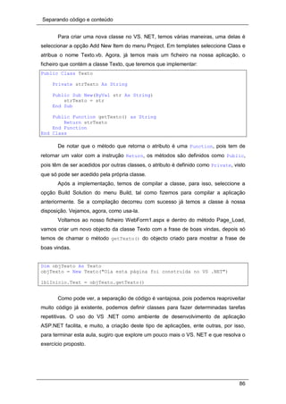 Separando código e conteúdo
86
Para criar uma nova classe no VS. NET, temos várias maneiras, uma delas é
seleccionar a opção Add New Item do menu Project. Em templates seleccione Class e
atribua o nome Texto.vb. Agora, já temos mais um ficheiro na nossa aplicação, o
ficheiro que contém a classe Texto, que teremos que implementar:
Public Class Texto
Private strTexto As String
Public Sub New(ByVal str As String)
strTexto = str
End Sub
Public Function getTexto() as String
Return strTexto
End Function
End Class
De notar que o método que retorna o atributo é uma Function, pois tem de
retornar um valor com a instrução Return, os métodos são definidos como Public,
pois têm de ser acedidos por outras classes, o atributo é definido como Private, visto
que só pode ser acedido pela própria classe.
Após a implementação, temos de compilar a classe, para isso, seleccione a
opção Build Solution do menu Build, tal como fizemos para compilar a aplicação
anteriormente. Se a compilação decorreu com sucesso já temos a classe à nossa
disposição. Vejamos, agora, como usa-la.
Voltamos ao nosso ficheiro WebForm1.aspx e dentro do método Page_Load,
vamos criar um novo objecto da classe Texto com a frase de boas vindas, depois só
temos de chamar o método getTexto() do objecto criado para mostrar a frase de
boas vindas.
Dim objTexto As Texto
objTexto = New Texto("Ola esta página foi construida no VS .NET")
lblInicio.Text = objTexto.getTexto()
Como pode ver, a separação de código é vantajosa, pois podemos reaproveitar
muito código já existente, podemos definir classes para fazer determinadas tarefas
repetitivas. O uso do VS .NET como ambiente de desenvolvimento de aplicação
ASP.NET facilita, e muito, a criação deste tipo de aplicações, ente outras, por isso,
para terminar esta aula, sugiro que explore um pouco mais o VS. NET e que resolva o
exercício proposto.
 