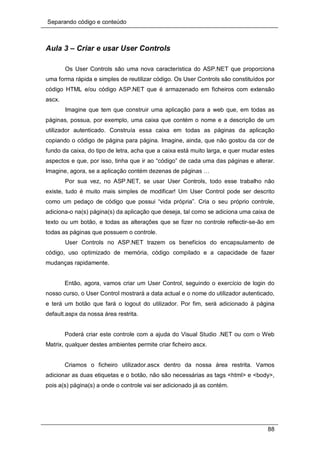 Separando código e conteúdo
88
Aula 3 – Criar e usar User Controls
Os User Controls são uma nova característica do ASP.NET que proporciona
uma forma rápida e simples de reutilizar código. Os User Controls são constituídos por
código HTML e/ou código ASP.NET que é armazenado em ficheiros com extensão
ascx.
Imagine que tem que construir uma aplicação para a web que, em todas as
páginas, possua, por exemplo, uma caixa que contém o nome e a descrição de um
utilizador autenticado. Construía essa caixa em todas as páginas da aplicação
copiando o código de página para página. Imagine, ainda, que não gostou da cor de
fundo da caixa, do tipo de letra, acha que a caixa está muito larga, e quer mudar estes
aspectos e que, por isso, tinha que ir ao “código” de cada uma das páginas e alterar.
Imagine, agora, se a aplicação contém dezenas de páginas …
Por sua vez, no ASP.NET, se usar User Controls, todo esse trabalho não
existe, tudo é muito mais simples de modificar! Um User Control pode ser descrito
como um pedaço de código que possui “vida própria”. Cria o seu próprio controle,
adiciona-o na(s) página(s) da aplicação que deseja, tal como se adiciona uma caixa de
texto ou um botão, e todas as alterações que se fizer no controle reflectir-se-ão em
todas as páginas que possuem o controle.
User Controls no ASP.NET trazem os benefícios do encapsulamento de
código, uso optimizado de memória, código compilado e a capacidade de fazer
mudanças rapidamente.
Então, agora, vamos criar um User Control, seguindo o exercício de login do
nosso curso, o User Control mostrará a data actual e o nome do utilizador autenticado,
e terá um botão que fará o logout do utilizador. Por fim, será adicionado à página
default.aspx da nossa área restrita.
Poderá criar este controle com a ajuda do Visual Studio .NET ou com o Web
Matrix, qualquer destes ambientes permite criar ficheiro ascx.
Criamos o ficheiro utilizador.ascx dentro da nossa área restrita. Vamos
adicionar as duas etiquetas e o botão, não são necessárias as tags <html> e <body>,
pois a(s) página(s) a onde o controle vai ser adicionado já as contém.
 