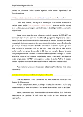 Separando código e conteúdo
90
controle não funcionará. Tendo o controle registado, vamos inserir a tag do nosso User
Control na página:
<UtlControl:UtilizadorControl id="MeuControle1" runat="server" />
Como pode verificar, ela segue as informações que usamos ao registar o
controle para a página (UtlControl:UtilizadorControl). Veja que também temos o
id do controle, que usaremos para identificá-lo dentro do código, também podemos ter
propriedades.
Agora, vamos aprender como colocar um controle na cache do ASP.NET, que
é mais um novo recurso oferecido no ASP.NET, que permite fragmentar a área da
página que vai ser armazenada dentro do servidor e recuperada de forma rápida sem
necessidade de reprocessamento. Um exemplo simples poderia ser um DropDownlist
que carrega dados de uma base de dados e mostra os seus itens, digamos que essa
base de dados é actualizada uma vez por mês. Então, esse controle pode ficar na
cache e definir um prazo de duração de 30 dias, por exemplo. Quando a página
carregar a primeira vez, o controle vai consultar a base de dados, carregar os dados e
armazenar na cache. Os próximos utilizadores a visitar a página não precisarão de
perder tempo, pois o ASP.NET vai recuperar o controle da cache. Ao final do prazo o
controle expira na cache e volta a ter necessidade de consultar a base de dados.
Para mostrar o funcionamento da cache adicione ao User Control desta aula a
seguinte tag:
<%@OutputCache Duration="30" VaryByParam="none"%>
Esta tag determina que o controle vai ser armazenado na cache com uma
duração de 30 segundos.
Invoque a página default.aspx, autentique-se e fique a actualizar a página (F5),
frequentemente. Irá observar que a hora do controle só actualiza a cada 30 segundos.
Assim, terminamos esta aula dedicada aos User Controles, que, como teve
oportunidade de constatar, é mais uma boa forma de criar aplicações web
organizadas.
 