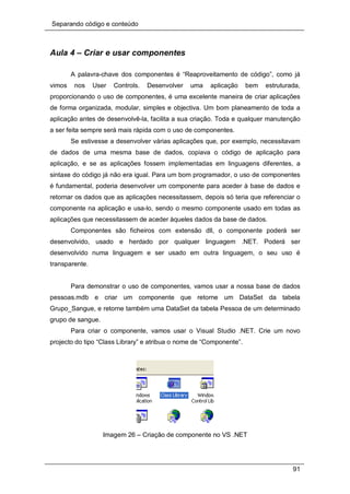 Separando código e conteúdo
91
Aula 4 – Criar e usar componentes
A palavra-chave dos componentes é “Reaproveitamento de código”, como já
vimos nos User Controls. Desenvolver uma aplicação bem estruturada,
proporcionando o uso de componentes, é uma excelente maneira de criar aplicações
de forma organizada, modular, simples e objectiva. Um bom planeamento de toda a
aplicação antes de desenvolvê-la, facilita a sua criação. Toda e qualquer manutenção
a ser feita sempre será mais rápida com o uso de componentes.
Se estivesse a desenvolver várias aplicações que, por exemplo, necessitavam
de dados de uma mesma base de dados, copiava o código de aplicação para
aplicação, e se as aplicações fossem implementadas em linguagens diferentes, a
sintaxe do código já não era igual. Para um bom programador, o uso de componentes
é fundamental, poderia desenvolver um componente para aceder à base de dados e
retornar os dados que as aplicações necessitassem, depois só teria que referenciar o
componente na aplicação e usa-lo, sendo o mesmo componente usado em todas as
aplicações que necessitassem de aceder àqueles dados da base de dados.
Componentes são ficheiros com extensão dll, o componente poderá ser
desenvolvido, usado e herdado por qualquer linguagem .NET. Poderá ser
desenvolvido numa linguagem e ser usado em outra linguagem, o seu uso é
transparente.
Para demonstrar o uso de componentes, vamos usar a nossa base de dados
pessoas.mdb e criar um componente que retorne um DataSet da tabela
Grupo_Sangue, e retorne também uma DataSet da tabela Pessoa de um determinado
grupo de sangue.
Para criar o componente, vamos usar o Visual Studio .NET. Crie um novo
projecto do tipo “Class Library” e atribua o nome de “Componente”.
Imagem 26 – Criação de componente no VS .NET
 