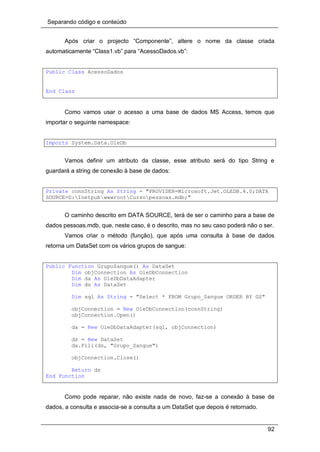Separando código e conteúdo
92
Após criar o projecto “Componente”, altere o nome da classe criada
automaticamente “Class1.vb” para “AcessoDados.vb”:
Public Class AcessoDados
End Class
Como vamos usar o acesso a uma base de dados MS Access, temos que
importar o seguinte namespace:
Imports System.Data.OleDb
Vamos definir um atributo da classe, esse atributo será do tipo String e
guardará a string de conexão à base de dados:
Private connString As String = "PROVIDER=Microsoft.Jet.OLEDB.4.0;DATA
SOURCE=D:InetpubwwwrootCursopessoas.mdb;"
O caminho descrito em DATA SOURCE, terá de ser o caminho para a base de
dados pessoas.mdb, que, neste caso, é o descrito, mas no seu caso poderá não o ser.
Vamos criar o método (função), que após uma consulta à base de dados
retorna um DataSet com os vários grupos de sangue:
Public Function GrupoSangue() As DataSet
Dim objConnection As OleDbConnection
Dim da As OleDbDataAdapter
Dim ds As DataSet
Dim sql As String = "Select * FROM Grupo_Sangue ORDER BY GS"
objConnection = New OleDbConnection(connString)
objConnection.Open()
da = New OleDbDataAdapter(sql, objConnection)
ds = New DataSet
da.Fill(ds, "Grupo_Sangue")
objConnection.Close()
Return ds
End Function
Como pode reparar, não existe nada de novo, faz-se a conexão à base de
dados, a consulta e associa-se a consulta a um DataSet que depois é retornado.
 