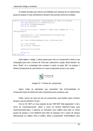 Separando código e conteúdo
93
O método (função) que retorna uma DataSet com pessoas de um determinado
grupo de sangue é muito semelhante e também não acarreta nenhuma novidade.
Public Function Pessoas(ByVal idGrupoSangue As Byte) As DataSet
Dim objConnection As OleDbConnection
Dim da As OleDbDataAdapter
Dim ds As DataSet
Dim sql As String = "SELECT * FROM Pessoa WHERE GS = " &
idGrupoSangue
objConnection = New OleDbConnection(connString)
objConnection.Open()
da = New OleDbDataAdapter(sql, objConnection)
ds = New DataSet
da.Fill(ds, "Pessoa")
objConnection.Close()
Return ds
End Function
Após digitar o código, o último passo para criar um componente é fazer a sua
compilação para criar o ficheiro dll. Para isso, seleccione a opção “Build Solution” do
menu “Build”, se a compilação tiver sucesso é criado na pasta “Bin” do projecto o
ficheiro Componente.dll, este ficheiro é o nosso componente pronto a ser usado.
Imagem 27 – Ficheiro dll, componente
Agora, todas as aplicações que necessitam das funcionalidades do
componente terão de referenciar este componente para o poderem usar.
Então, vamos ver como se usa um componente, para facilitar copie o ficheiro
dll para a raiz do directório “Curso”.
Crie no VS .NET um novo projecto do tipo “ASP.NET Web Application” e dê o
nome de “UsoComponente”, altere o nome do ficheiro WebForm1.aspx para
UsoComponente.aspx, e adicione ao formulário uma ListBox para listar os vários
grupos de sangue e uma DataGrid para listar as pessoas com o grupo de sangue
seleccionado na ListBox. Para a ListBox, altere a propriedade “AutoPostBack” para
 