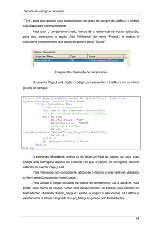 Separando código e conteúdo
94
“True”, para que quando seja seleccionado um grupo de sangue da ListBox, o código
seja disparado automaticamente.
Para usar o componente criado, temos de o referenciar na nossa aplicação,
para isso, seleccione a opção “Add Reference” do menu “Project”, e localize e
seleccione o componente que copiamos para a pasta “Curso”:
Imagem 28 – Selecção do componente
No evento Page_Load, digite o código para preencher a ListBox com os vários
grupos de sangue:
Private Sub Page_Load(ByVal sender As System.Object, ByVal e As
System.EventArgs) Handles MyBase.Load
If Not IsPostBack Then
'referencia o componente
Dim comp As New Componente.AcessoDados
'atribui as propriedades para a ListBox
With Me.lbGS
.DataTextField = "GS"
.DataValueField = "IDGS"
'preenche a ListBox
.DataSource =
comp.GrupoSangue.Tables("Grupo_Sangue").DefaultView
.DataBind()
End With
Me.dgPessoas.Visible = False
End If
End Sub
O comando IsPostBack verifica se foi dado um Post na página, ou seja, esse
código será carregado apenas na primeira vez que a página for carregada, mesmo
estando no evento Page_Load.
Para referenciar um componente, atribui-se o mesmo a uma variável, utilizando
o New NomeComponente.NomeClasse().
Para utilizar a função existente na classe do componente, use a variável, mais
ponto, mais nome da função. Como esta classe retorna um Dataset que contém um
DataAdapter chamado “Grupo_Sangue”, então, a origem (DataSource) da ListBox é
exactamente a tabela designada “Grupo_Sangue” gerada pelo DataAdapter.
 