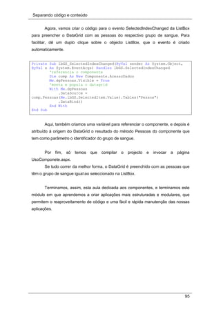 Separando código e conteúdo
95
Agora, vamos criar o código para o evento SelectedIndexChanged da ListBox
para preencher o DataGrid com as pessoas do respectivo grupo de sangue. Para
facilitar, dê um duplo clique sobre o objecto ListBox, que o evento é criado
automaticamente.
Private Sub lbGS_SelectedIndexChanged(ByVal sender As System.Object,
ByVal e As System.EventArgs) Handles lbGS.SelectedIndexChanged
'referencia o componente
Dim comp As New Componente.AcessoDados
Me.dgPessoas.Visible = True
'monta e popula o datagrid
With Me.dgPessoas
.DataSource =
comp.Pessoas(Me.lbGS.SelectedItem.Value).Tables("Pessoa")
.DataBind()
End With
End Sub
Aqui, também criamos uma variável para referenciar o componente, e depois é
atribuído à origem do DataGrid o resultado do método Pessoas do componente que
tem como parâmetro o identificador do grupo de sangue.
Por fim, só temos que compilar o projecto e invocar a página
UsoComponete.aspx.
Se tudo correr da melhor forma, o DataGrid é preenchido com as pessoas que
têm o grupo de sangue igual ao seleccionado na ListBox.
Terminamos, assim, esta aula dedicada aos componentes, e terminamos este
módulo em que aprendemos a criar aplicações mais estruturadas e modulares, que
permitem o reaproveitamento de código e uma fácil e rápida manutenção das nossas
aplicações.
 