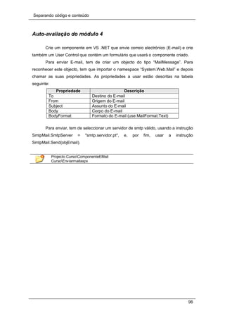 Separando código e conteúdo
96
Auto-avaliação do módulo 4
Crie um componente em VS .NET que envie correio electrónico (E-mail) e crie
também um User Control que contém um formulário que usará o componente criado.
Para enviar E-mail, tem de criar um objecto do tipo “MailMessage”. Para
reconhecer este objecto, tem que importar o namespace “System.Web.Mail” e depois
chamar as suas propriedades. As propriedades a usar estão descritas na tabela
seguinte:
Propriedade Descrição
To Destino do E-mail
From Origem do E-mail
Subject Assunto do E-mail
Body Corpo do E-mail
BodyFormat Formato do E-mail (use MailFormat.Text)
Para enviar, tem de seleccionar um servidor de smtp válido, usando a instrução
SmtpMail.SmtpServer = "smtp.servidor.pt", e, por fim, usar a instrução
SmtpMail.Send(objEmail).
Projecto CursoComponenteEMail
CursoEnviarmailaspx
 