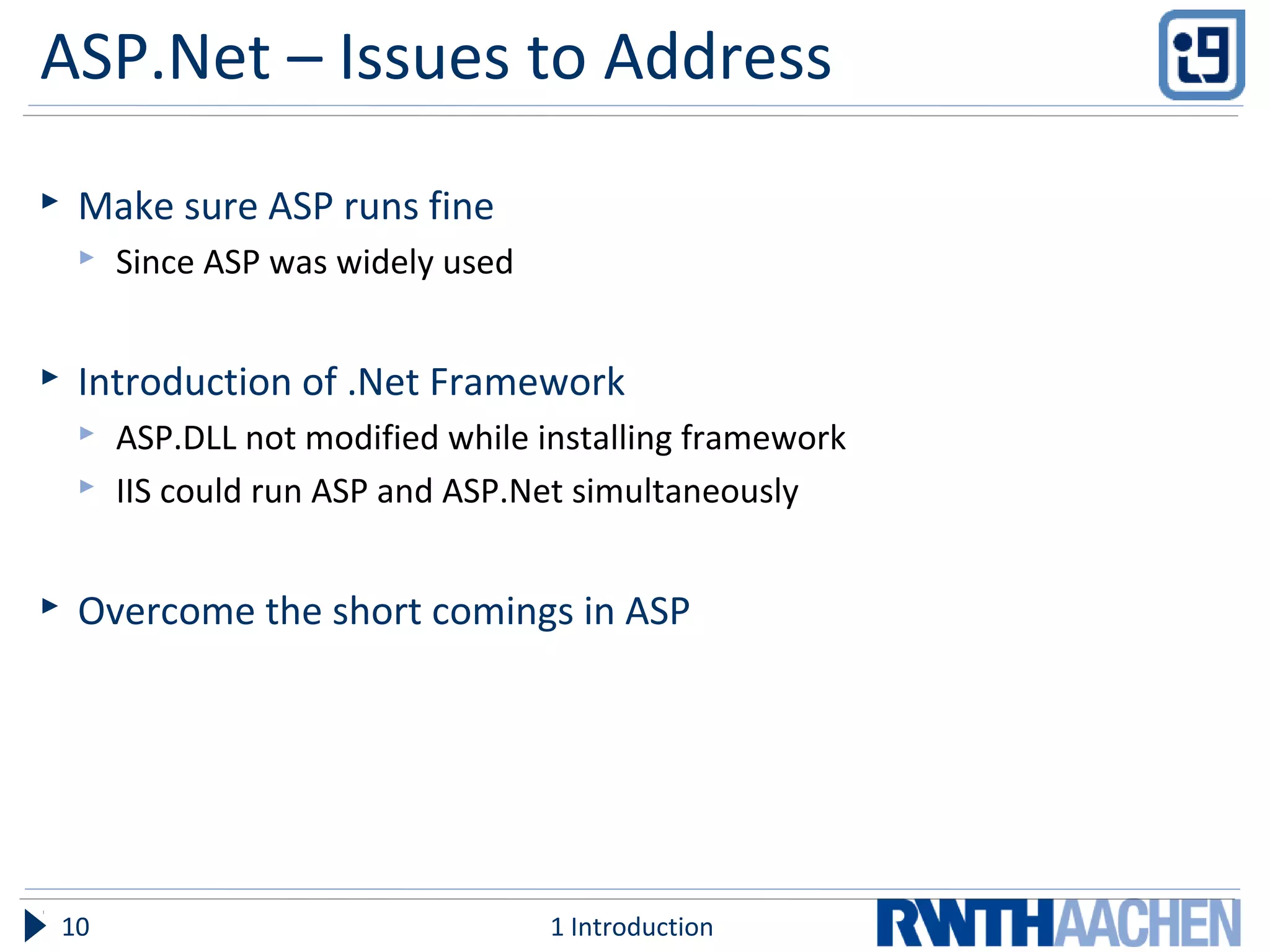 ASP.Net – Issues to Address
 Make sure ASP runs fine
 Since ASP was widely used
 Introduction of .Net Framework
 ASP.DLL not modified while installing framework
 IIS could run ASP and ASP.Net simultaneously
 Overcome the short comings in ASP
1 Introduction10
 