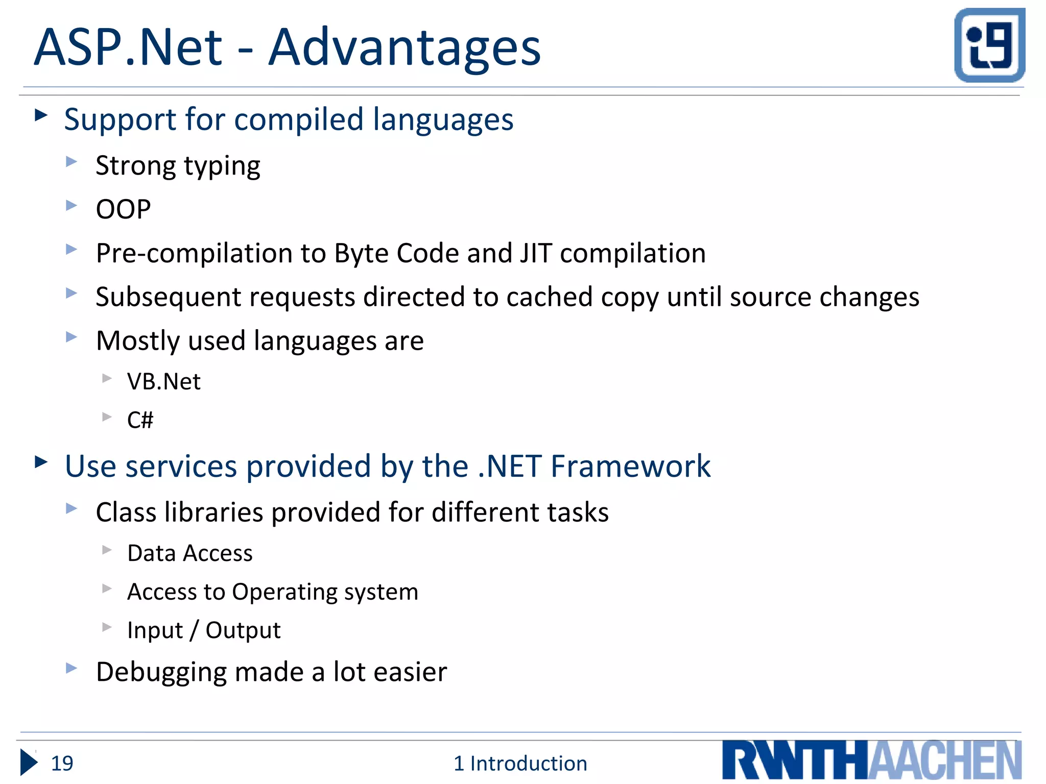 ASP.Net - Advantages
 Support for compiled languages
 Strong typing
 OOP
 Pre-compilation to Byte Code and JIT compilation
 Subsequent requests directed to cached copy until source changes
 Mostly used languages are
 VB.Net
 C#
 Use services provided by the .NET Framework
 Class libraries provided for different tasks
 Data Access
 Access to Operating system
 Input / Output
 Debugging made a lot easier
1 Introduction19
 