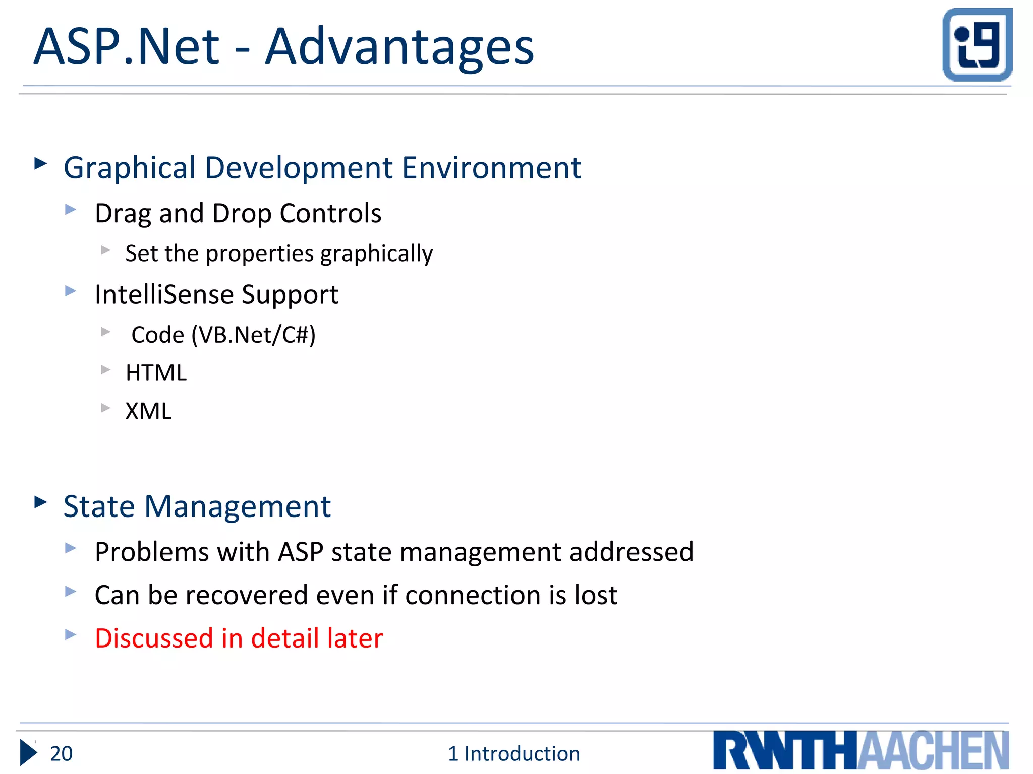 ASP.Net - Advantages
 Graphical Development Environment
 Drag and Drop Controls
 Set the properties graphically
 IntelliSense Support
 Code (VB.Net/C#)
 HTML
 XML
 State Management
 Problems with ASP state management addressed
 Can be recovered even if connection is lost
 Discussed in detail later
1 Introduction20
 