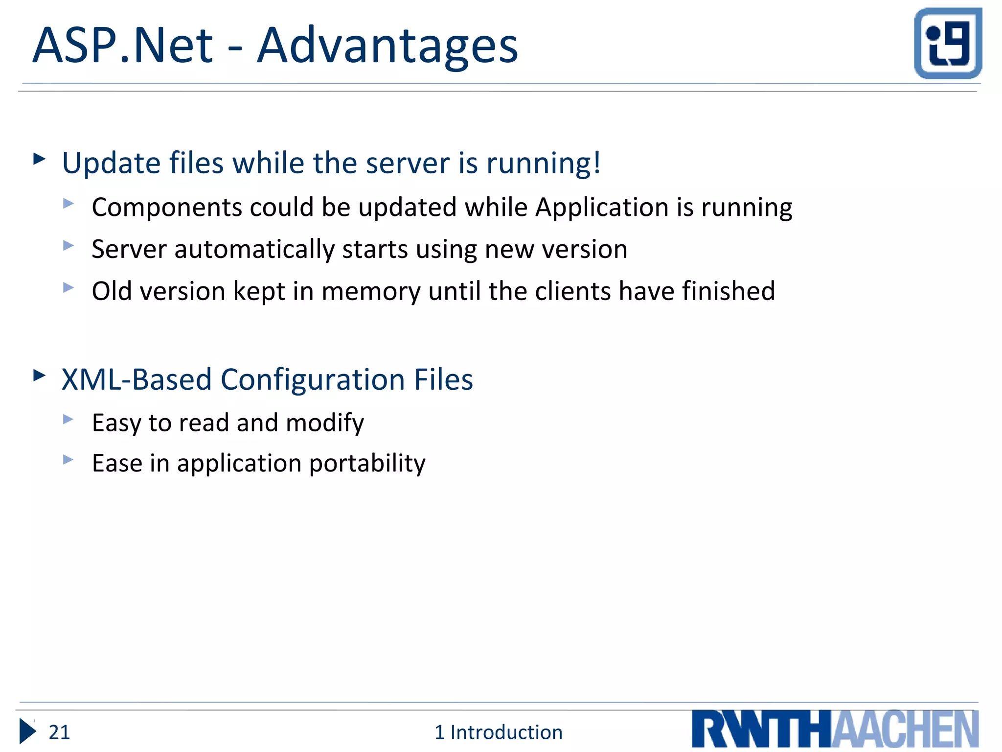 ASP.Net - Advantages
 Update files while the server is running!
 Components could be updated while Application is running
 Server automatically starts using new version
 Old version kept in memory until the clients have finished
 XML-Based Configuration Files
 Easy to read and modify
 Ease in application portability
1 Introduction21
 