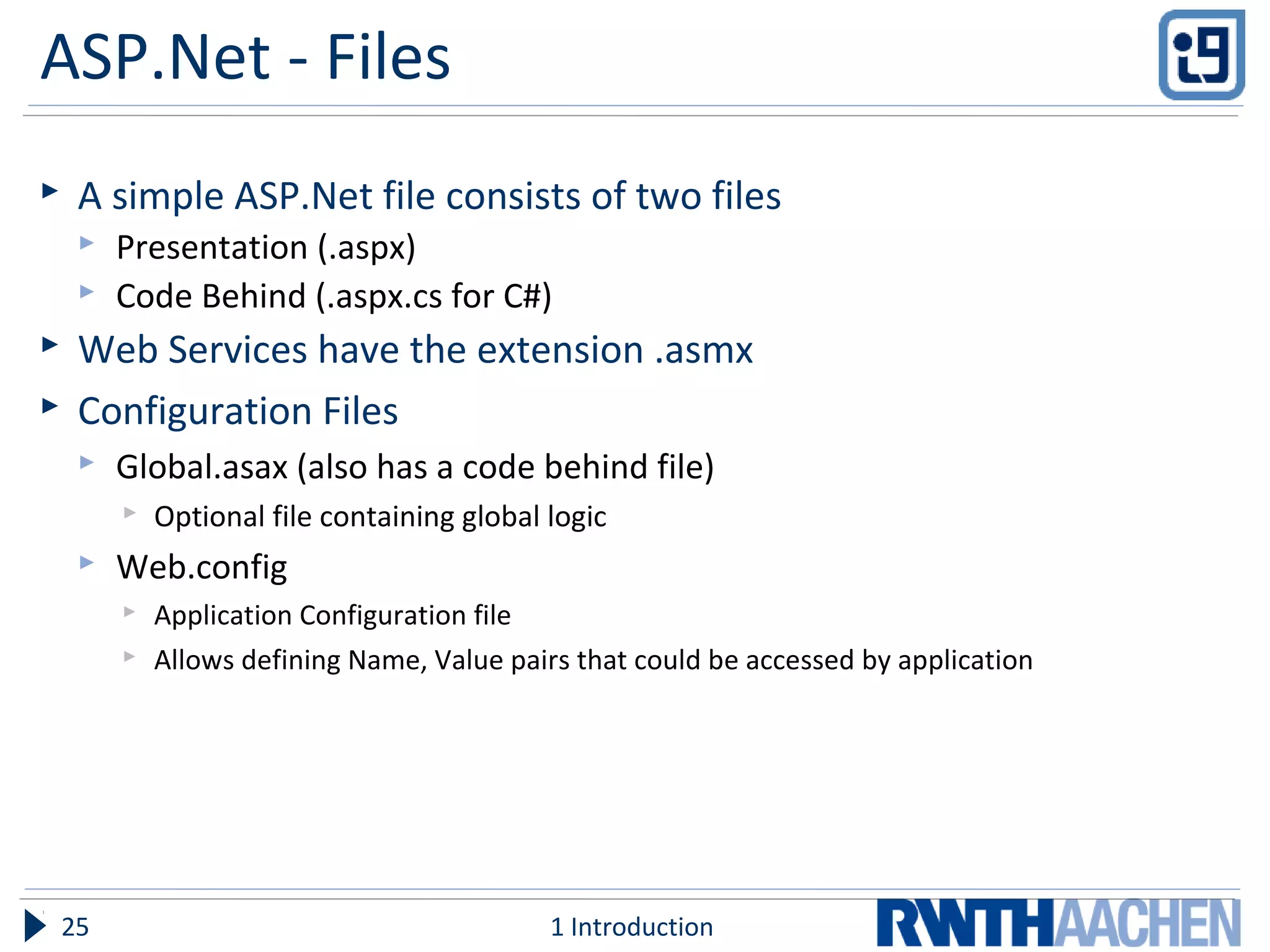 ASP.Net - Files
 A simple ASP.Net file consists of two files
 Presentation (.aspx)
 Code Behind (.aspx.cs for C#)
 Web Services have the extension .asmx
 Configuration Files
 Global.asax (also has a code behind file)
 Optional file containing global logic
 Web.config
 Application Configuration file
 Allows defining Name, Value pairs that could be accessed by application
1 Introduction25
 