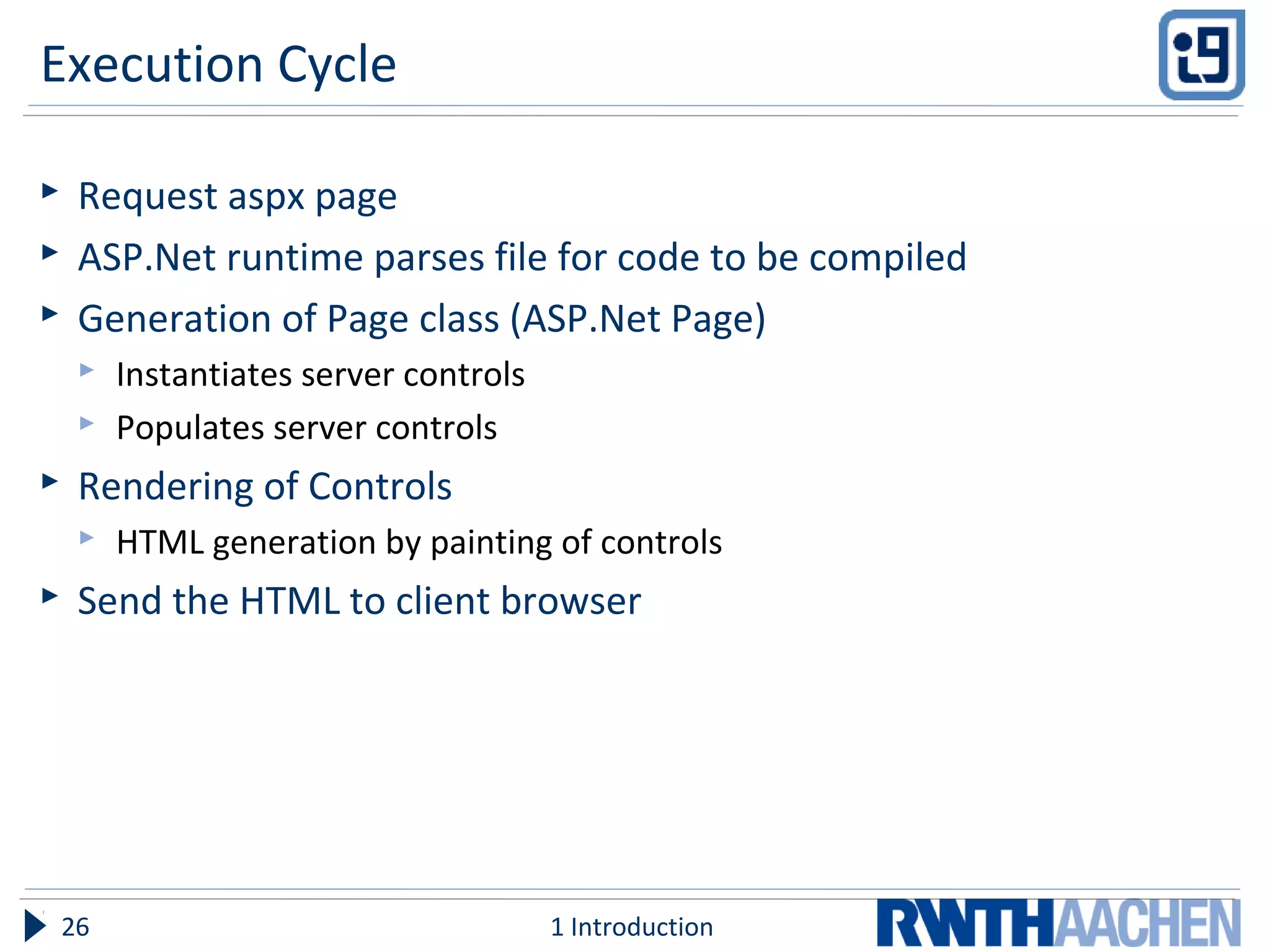 Execution Cycle
 Request aspx page
 ASP.Net runtime parses file for code to be compiled
 Generation of Page class (ASP.Net Page)
 Instantiates server controls
 Populates server controls
 Rendering of Controls
 HTML generation by painting of controls
 Send the HTML to client browser
1 Introduction26
 