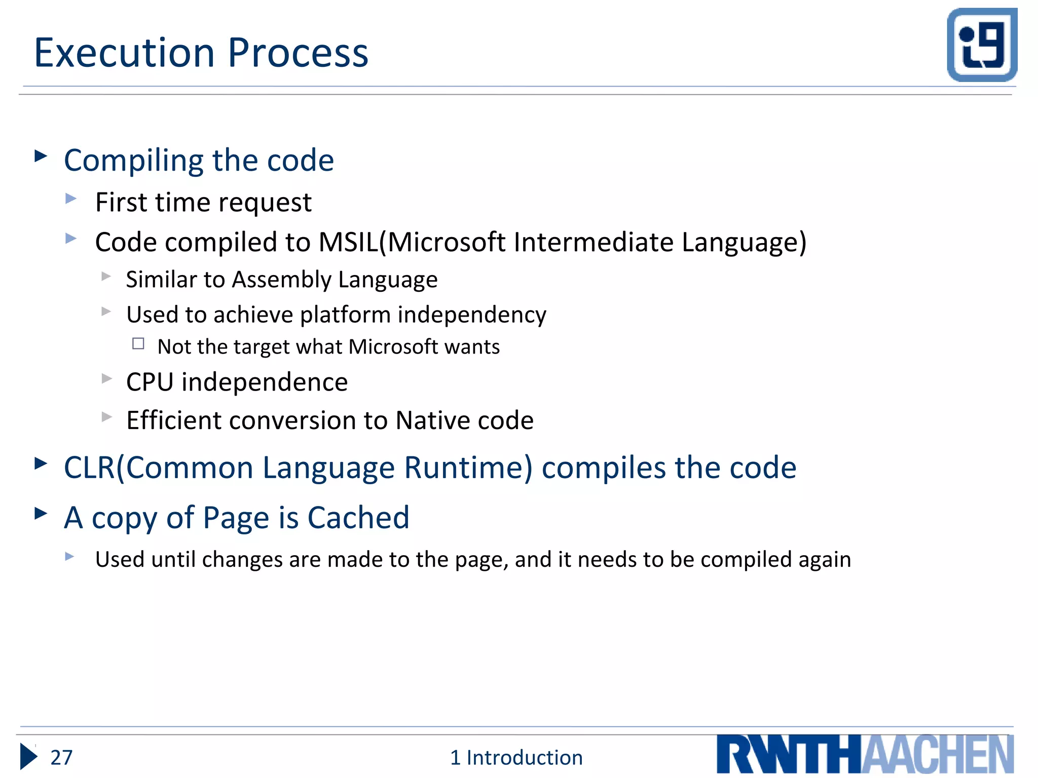 Execution Process
 Compiling the code
 First time request
 Code compiled to MSIL(Microsoft Intermediate Language)
 Similar to Assembly Language
 Used to achieve platform independency
 Not the target what Microsoft wants
 CPU independence
 Efficient conversion to Native code
 CLR(Common Language Runtime) compiles the code
 A copy of Page is Cached
 Used until changes are made to the page, and it needs to be compiled again
1 Introduction27
 