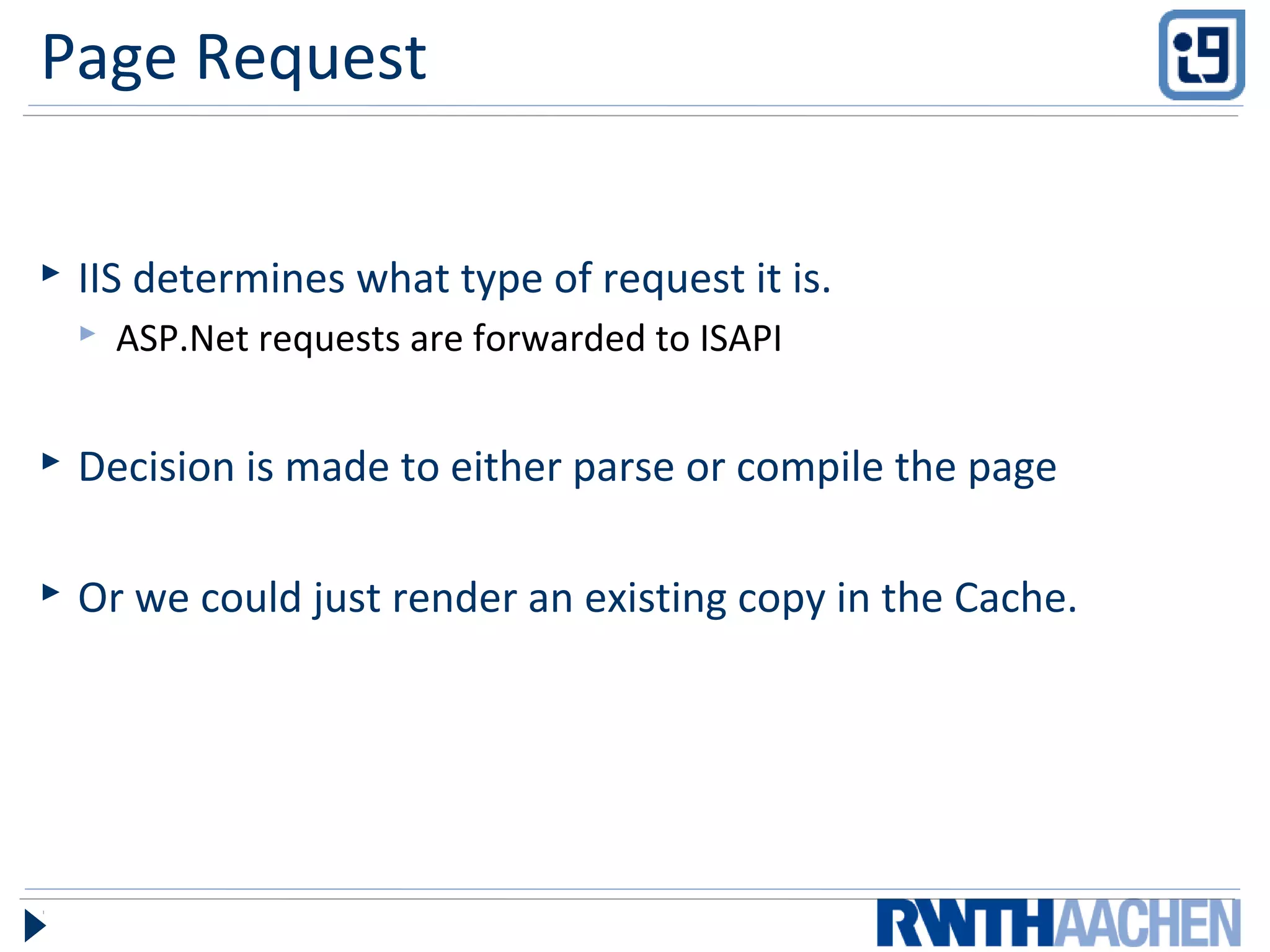 Page Request
 IIS determines what type of request it is.
 ASP.Net requests are forwarded to ISAPI
 Decision is made to either parse or compile the page
 Or we could just render an existing copy in the Cache.
 