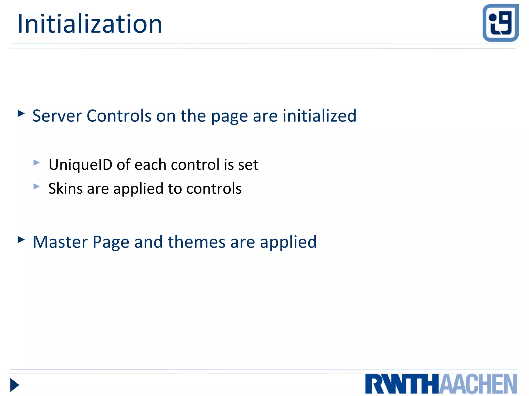 Initialization
 Server Controls on the page are initialized
 UniqueID of each control is set
 Skins are applied to controls
 Master Page and themes are applied
 