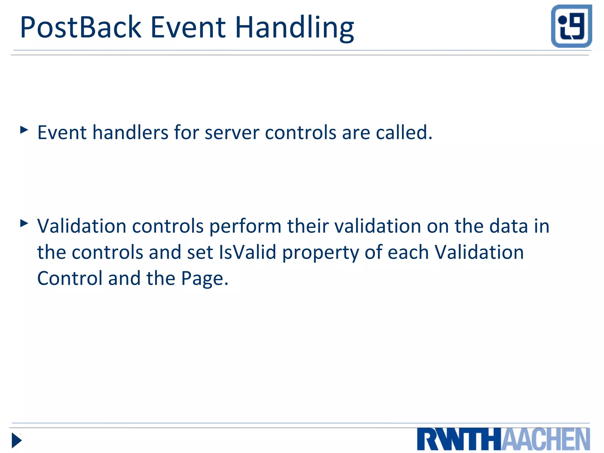 PostBack Event Handling
 Event handlers for server controls are called.
 Validation controls perform their validation on the data in
the controls and set IsValid property of each Validation
Control and the Page.
 