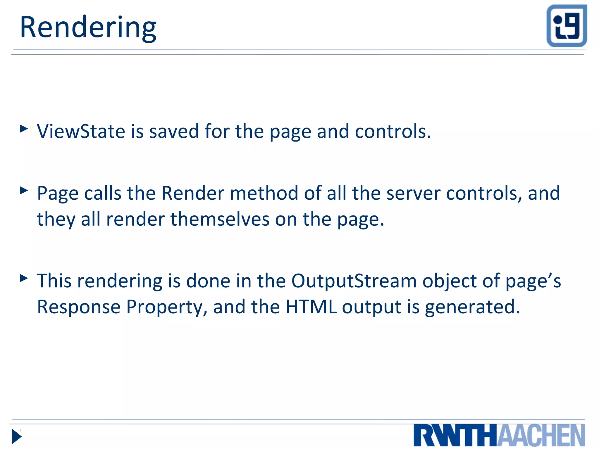 Rendering
 ViewState is saved for the page and controls.
 Page calls the Render method of all the server controls, and
they all render themselves on the page.
 This rendering is done in the OutputStream object of page’s
Response Property, and the HTML output is generated.
 