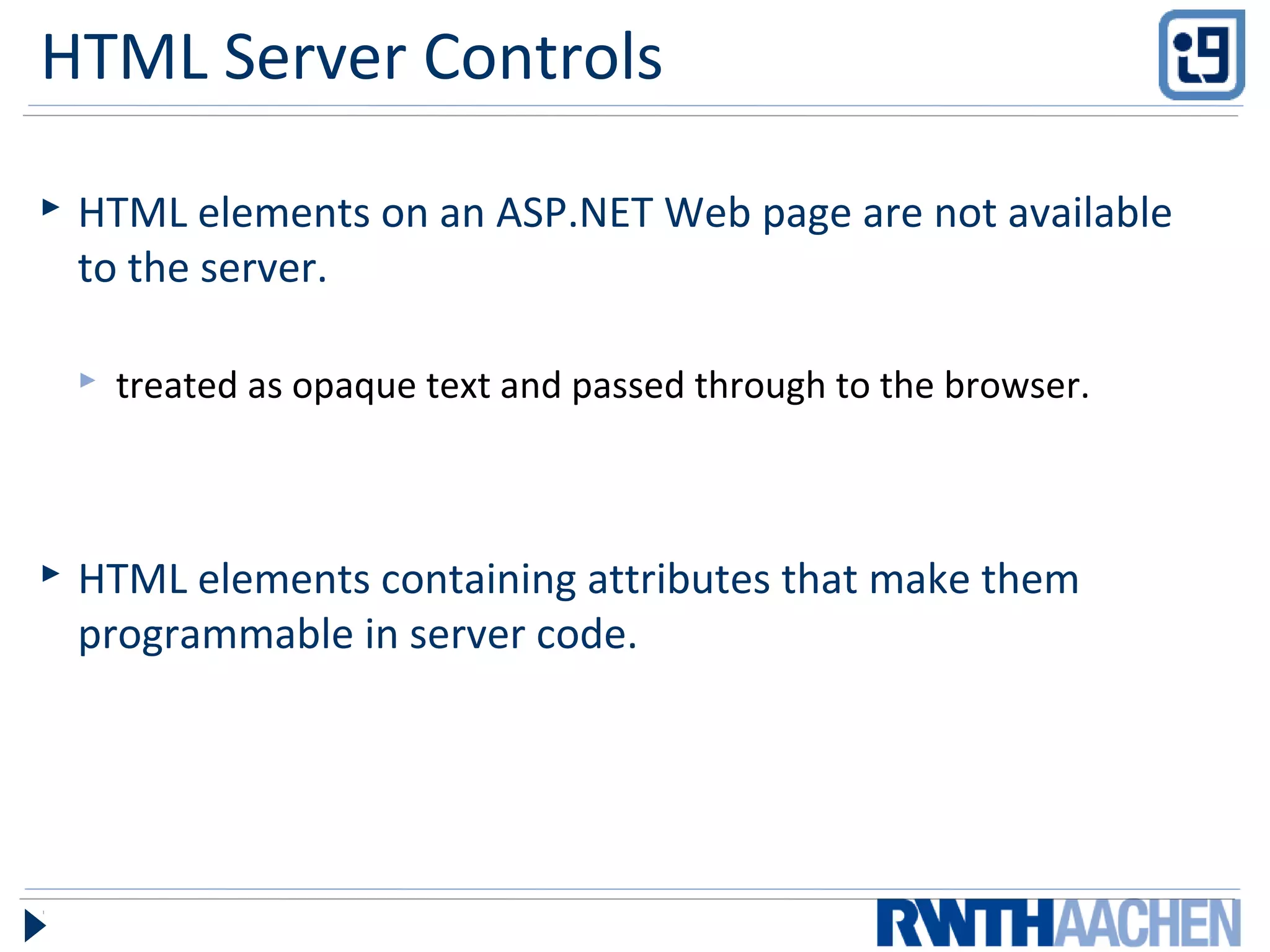 HTML Server Controls
 HTML elements on an ASP.NET Web page are not available
to the server.
 treated as opaque text and passed through to the browser.
 HTML elements containing attributes that make them
programmable in server code.
 