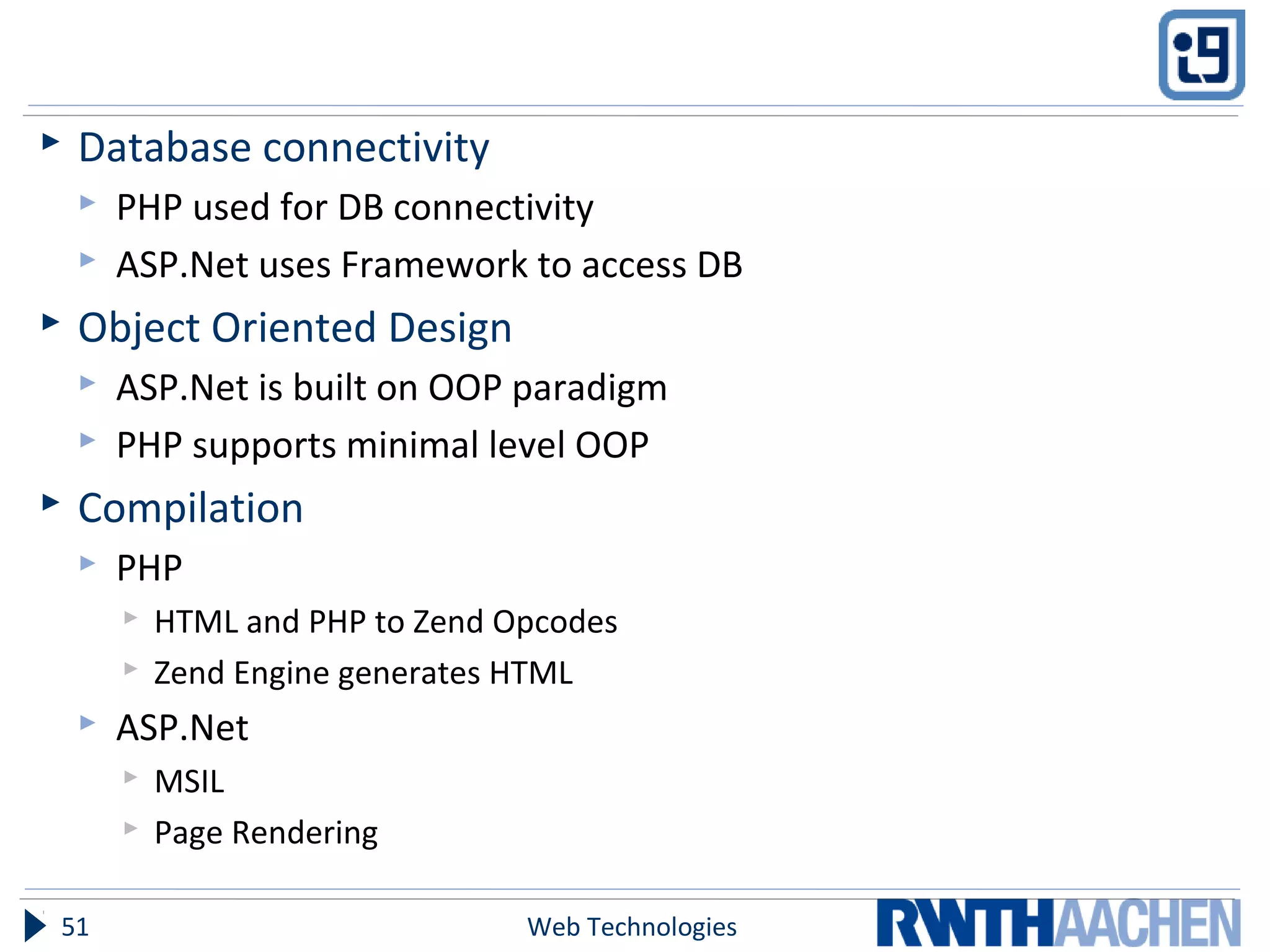  Database connectivity
 PHP used for DB connectivity
 ASP.Net uses Framework to access DB
 Object Oriented Design
 ASP.Net is built on OOP paradigm
 PHP supports minimal level OOP
 Compilation
 PHP
 HTML and PHP to Zend Opcodes
 Zend Engine generates HTML
 ASP.Net
 MSIL
 Page Rendering
Web Technologies51
 