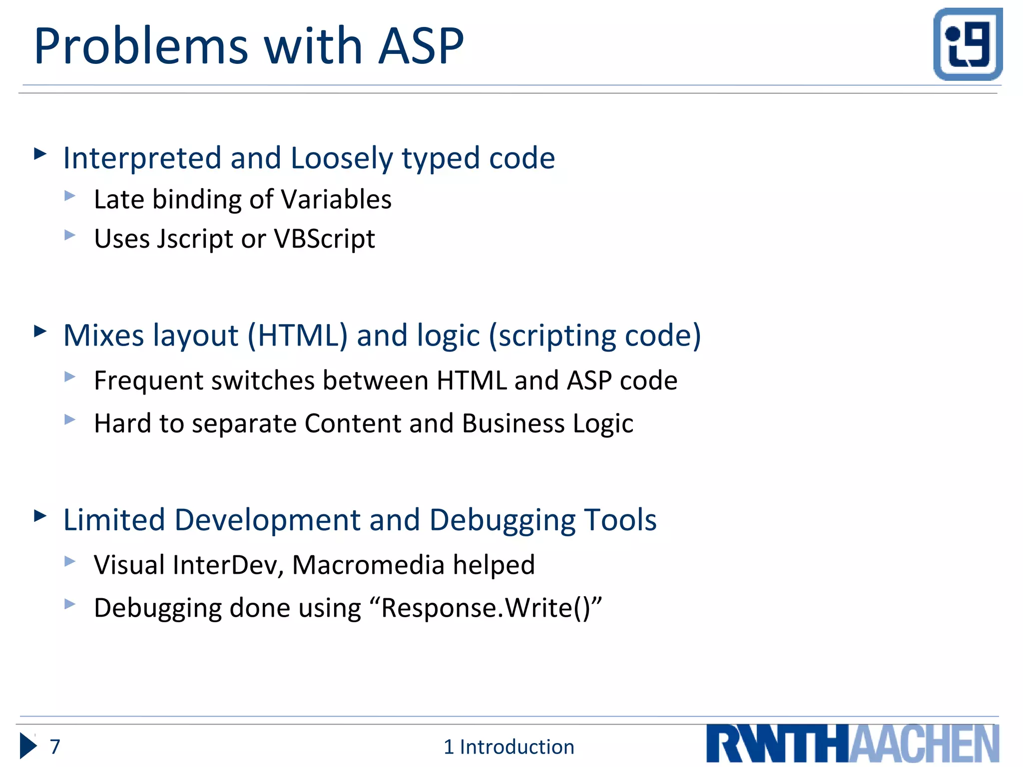 Problems with ASP
 Interpreted and Loosely typed code
 Late binding of Variables
 Uses Jscript or VBScript
 Mixes layout (HTML) and logic (scripting code)
 Frequent switches between HTML and ASP code
 Hard to separate Content and Business Logic
 Limited Development and Debugging Tools
 Visual InterDev, Macromedia helped
 Debugging done using “Response.Write()”
1 Introduction7
 