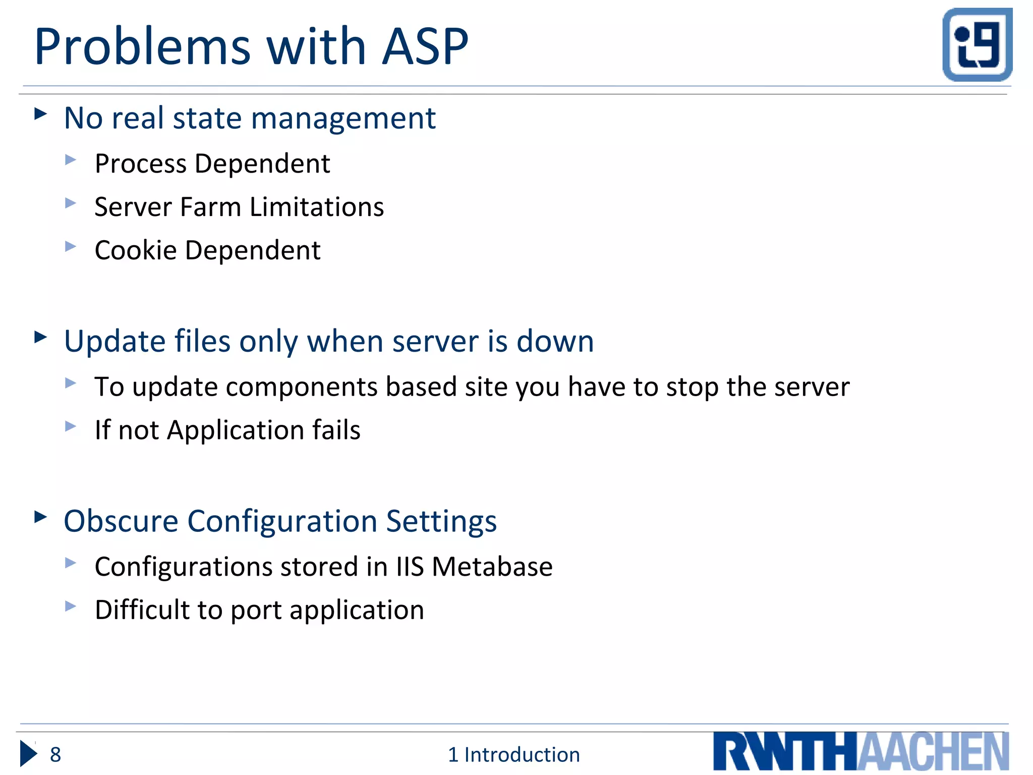 Problems with ASP
 No real state management
 Process Dependent
 Server Farm Limitations
 Cookie Dependent
 Update files only when server is down
 To update components based site you have to stop the server
 If not Application fails
 Obscure Configuration Settings
 Configurations stored in IIS Metabase
 Difficult to port application
1 Introduction8
 