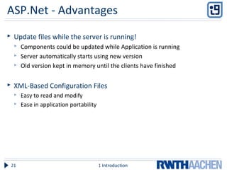 ASP.Net - Advantages
 Update files while the server is running!
 Components could be updated while Application is running
 Server automatically starts using new version
 Old version kept in memory until the clients have finished
 XML-Based Configuration Files
 Easy to read and modify
 Ease in application portability
1 Introduction21
 