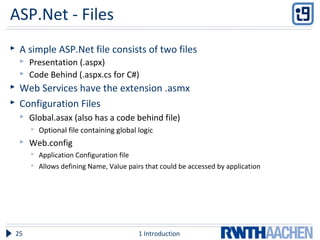 ASP.Net - Files
 A simple ASP.Net file consists of two files
 Presentation (.aspx)
 Code Behind (.aspx.cs for C#)
 Web Services have the extension .asmx
 Configuration Files
 Global.asax (also has a code behind file)
 Optional file containing global logic
 Web.config
 Application Configuration file
 Allows defining Name, Value pairs that could be accessed by application
1 Introduction25
 