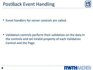 PostBack Event Handling
 Event handlers for server controls are called.
 Validation controls perform their validation on the data in
the controls and set IsValid property of each Validation
Control and the Page.
 