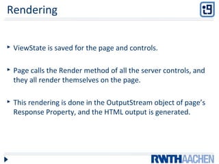 Rendering
 ViewState is saved for the page and controls.
 Page calls the Render method of all the server controls, and
they all render themselves on the page.
 This rendering is done in the OutputStream object of page’s
Response Property, and the HTML output is generated.
 