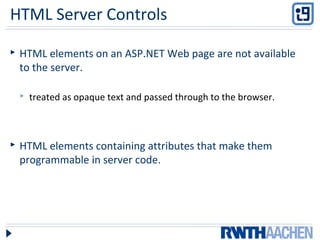 HTML Server Controls
 HTML elements on an ASP.NET Web page are not available
to the server.
 treated as opaque text and passed through to the browser.
 HTML elements containing attributes that make them
programmable in server code.
 
