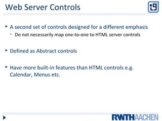 Web Server Controls
 A second set of controls designed for a different emphasis
 Do not necessarily map one-to-one to HTML server controls
 Defined as Abstract controls
 Have more built-in features than HTML controls e.g.
Calendar, Menus etc.
 