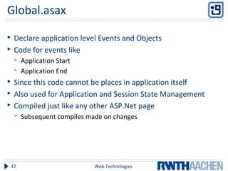 Global.asax
 Declare application level Events and Objects
 Code for events like
 Application Start
 Application End
 Since this code cannot be places in application itself
 Also used for Application and Session State Management
 Compiled just like any other ASP.Net page
 Subsequent compiles made on changes
Web Technologies47
 