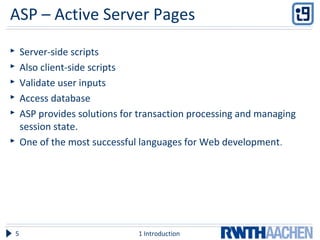 ASP – Active Server Pages
 Server-side scripts
 Also client-side scripts
 Validate user inputs
 Access database
 ASP provides solutions for transaction processing and managing
session state.
 One of the most successful languages for Web development.
1 Introduction5
 