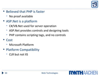  Believed that PHP is faster
 No proof available
 ASP.Net is a platform
 C#/VB.Net used for server operation
 ASP.Net provides controls and designing tools
 PHP contains scripting tags, and no controls
 Cost
 Microsoft Platform
 Platform Compatibility
 CLR but not IIS
Web Technologies50
 