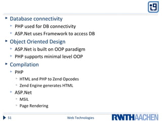  Database connectivity
 PHP used for DB connectivity
 ASP.Net uses Framework to access DB
 Object Oriented Design
 ASP.Net is built on OOP paradigm
 PHP supports minimal level OOP
 Compilation
 PHP
 HTML and PHP to Zend Opcodes
 Zend Engine generates HTML
 ASP.Net
 MSIL
 Page Rendering
Web Technologies51
 